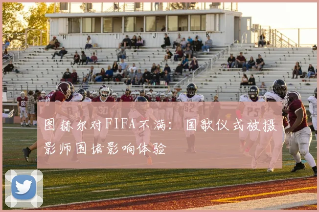 图赫尔对FIFA不满：国歌仪式被摄影师围堵影响体验
