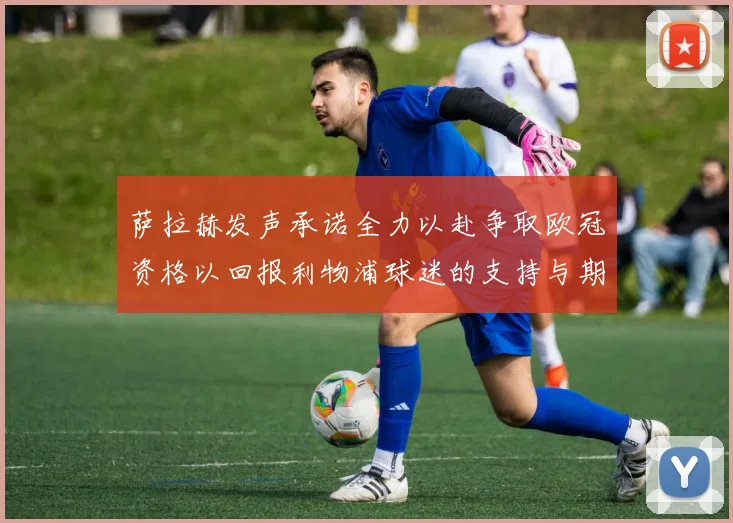 萨拉赫发声承诺全力以赴争取欧冠资格以回报利物浦球迷的支持与期待