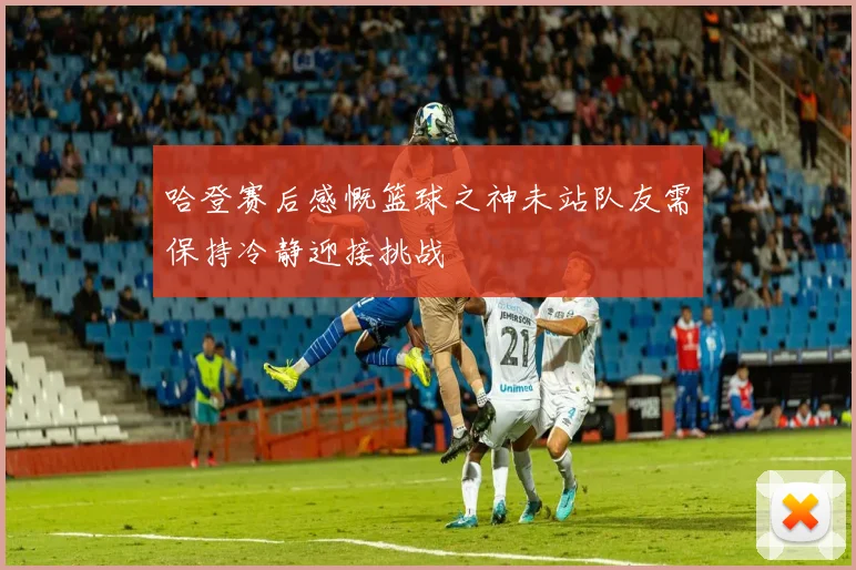 哈登赛后感慨篮球之神未站队友需保持冷静迎接挑战
