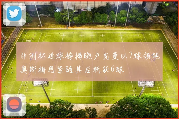非洲杯进球榜揭晓卢克曼以7球领跑奥斯梅恩紧随其后斩获6球