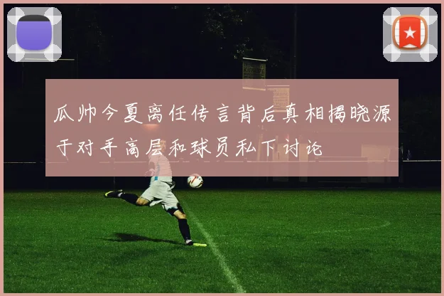 瓜帅今夏离任传言背后真相揭晓源于对手高层和球员私下讨论