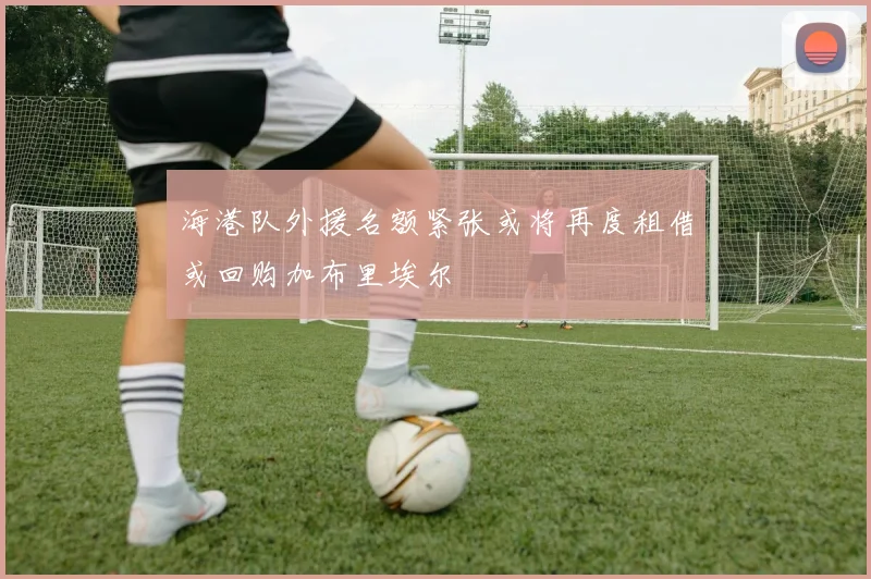 海港队外援名额紧张或将再度租借或回购加布里埃尔