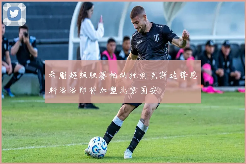 希腊超级联赛帕纳托利克斯边锋恩科洛洛即将加盟北京国安