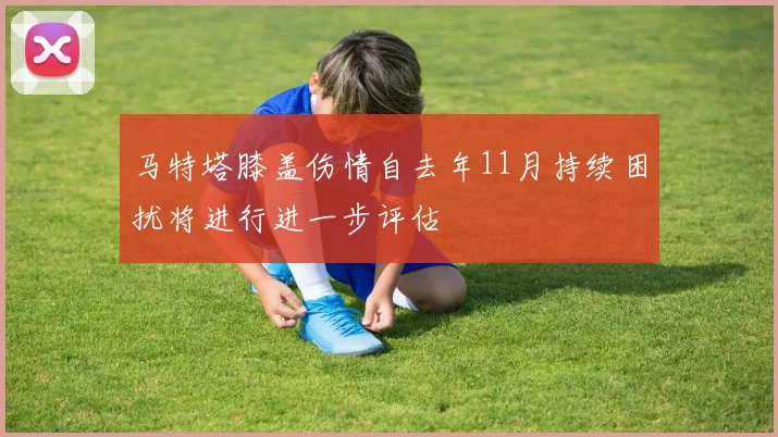 马特塔膝盖伤情自去年11月持续困扰将进行进一步评估