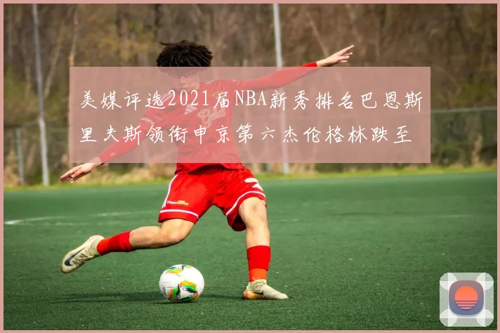 美媒评选2021届NBA新秀排名巴恩斯里夫斯领衔申京第六杰伦格林跌至第九