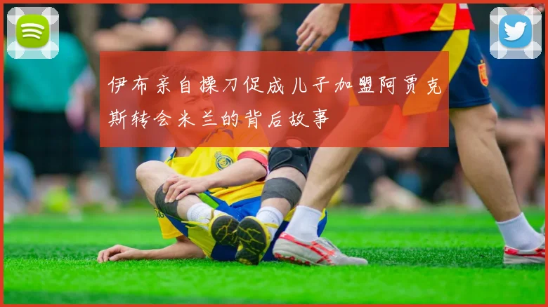 伊布亲自操刀促成儿子加盟阿贾克斯转会米兰的背后故事