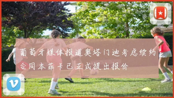 葡萄牙媒体报道奥塔门迪考虑续约合同本菲卡已正式提出报价