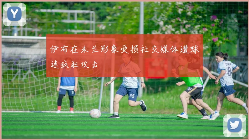伊布在米兰形象受损社交媒体遭球迷疯狂攻击
