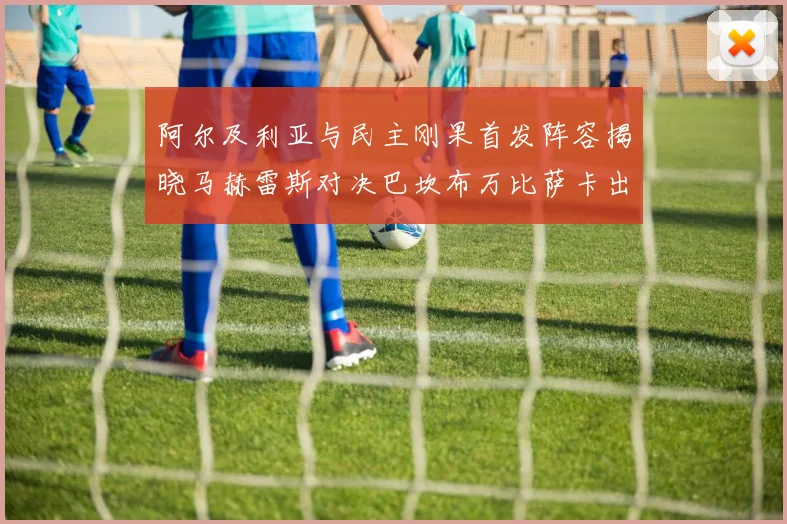 阿尔及利亚与民主刚果首发阵容揭晓马赫雷斯对决巴坎布万比萨卡出战