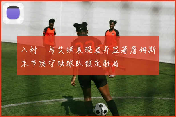 八村塁与艾顿表现差异显著詹姆斯末节防守助球队锁定胜局