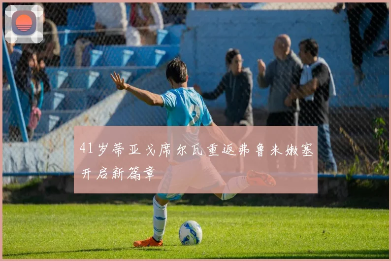 41岁蒂亚戈席尔瓦重返弗鲁米嫩塞开启新篇章