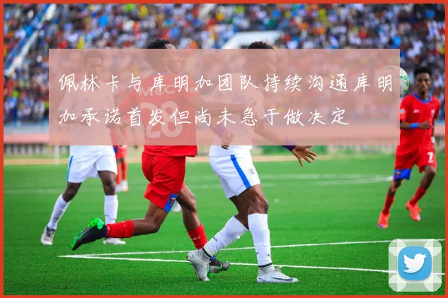 佩林卡与库明加团队持续沟通库明加承诺首发但尚未急于做决定