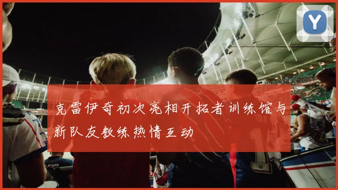 克雷伊奇初次亮相开拓者训练馆与新队友教练热情互动