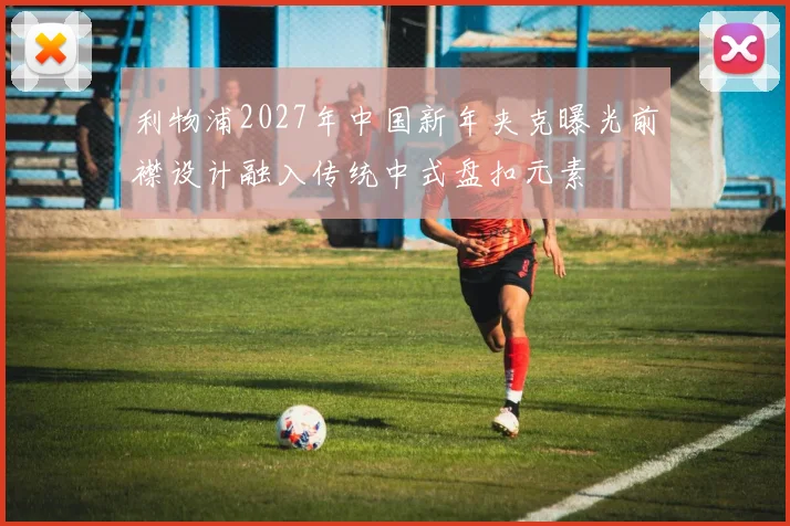 利物浦2027年中国新年夹克曝光前襟设计融入传统中式盘扣元素
