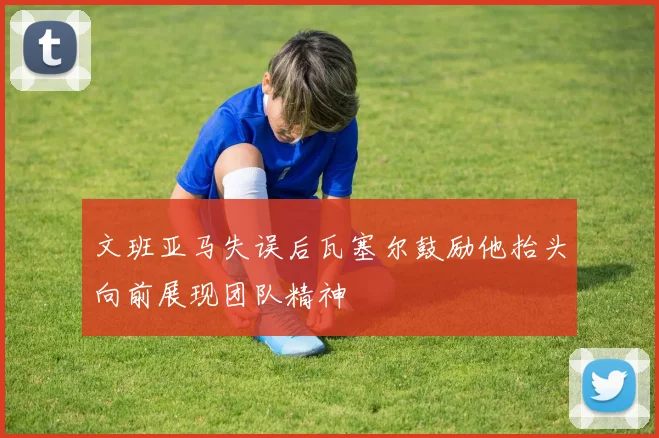 文班亚马失误后瓦塞尔鼓励他抬头向前展现团队精神