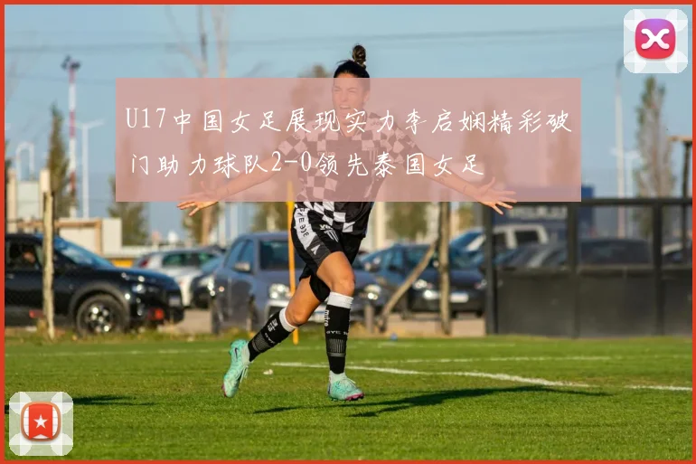 U17中国女足展现实力李启娴精彩破门助力球队2-0领先泰国女足