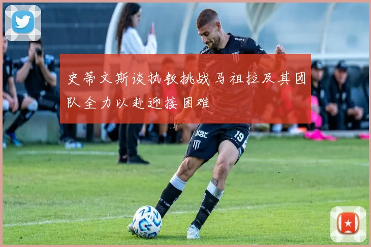 史蒂文斯谈执教挑战马祖拉及其团队全力以赴迎接困难