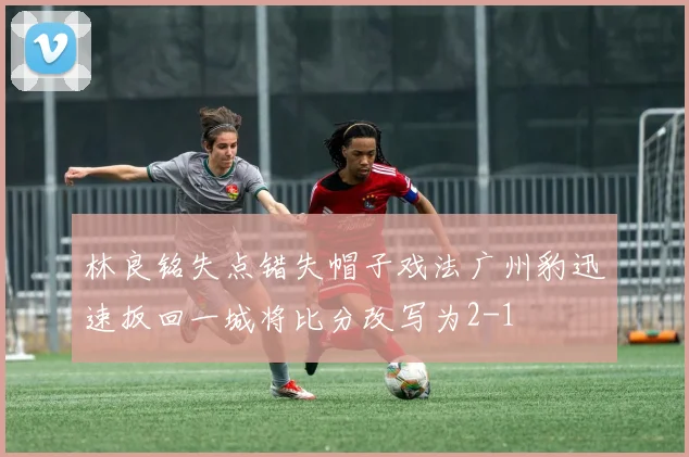 林良铭失点错失帽子戏法广州豹迅速扳回一城将比分改写为2-1