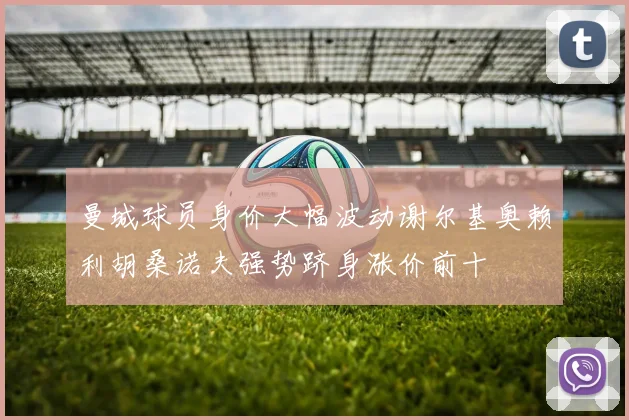 曼城球员身价大幅波动谢尔基奥赖利胡桑诺夫强势跻身涨价前十
