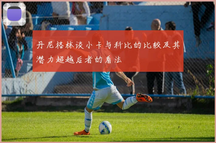 丹尼格林谈小卡与科比的比较及其潜力超越后者的看法