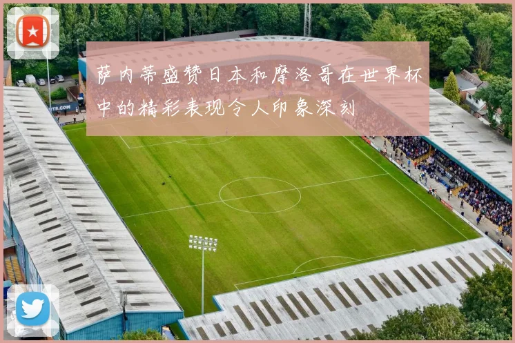 萨内蒂盛赞日本和摩洛哥在世界杯中的精彩表现令人印象深刻