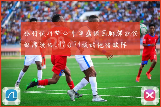 独行侠对阵公牛华盛顿因脚踝扭伤缺席场均147分74板的他将缺阵