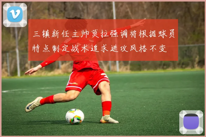 三镇新任主帅莫拉强调将根据球员特点制定战术追求进攻风格不变