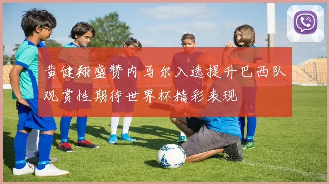 黄健翔盛赞内马尔入选提升巴西队观赏性期待世界杯精彩表现