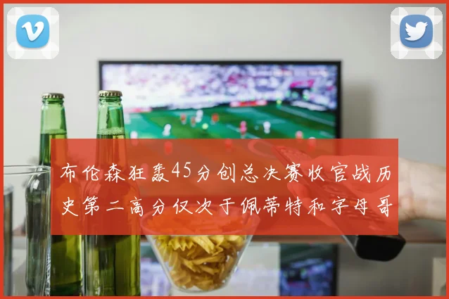 布伦森狂轰45分创总决赛收官战历史第二高分仅次于佩蒂特和字母哥