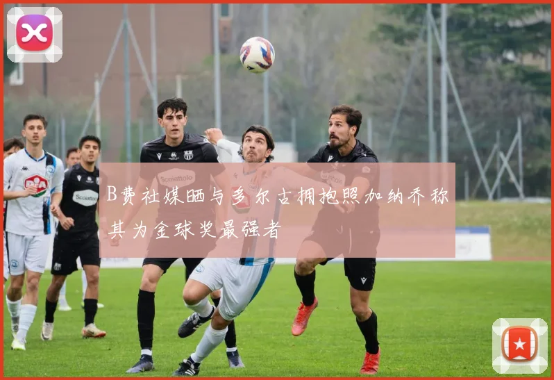 B费社媒晒与多尔古拥抱照加纳乔称其为金球奖最强者