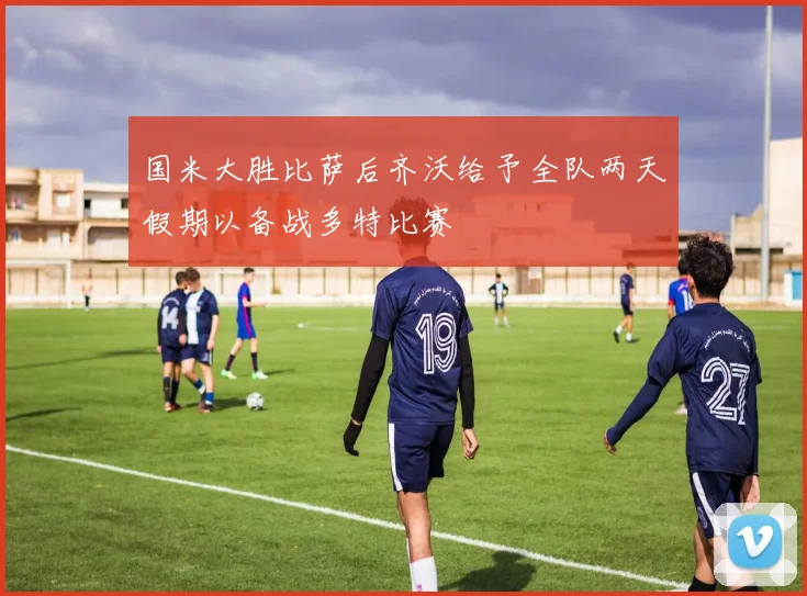 国米大胜比萨后齐沃给予全队两天假期以备战多特比赛