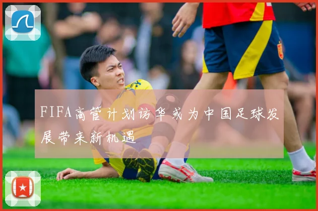 FIFA高管计划访华或为中国足球发展带来新机遇